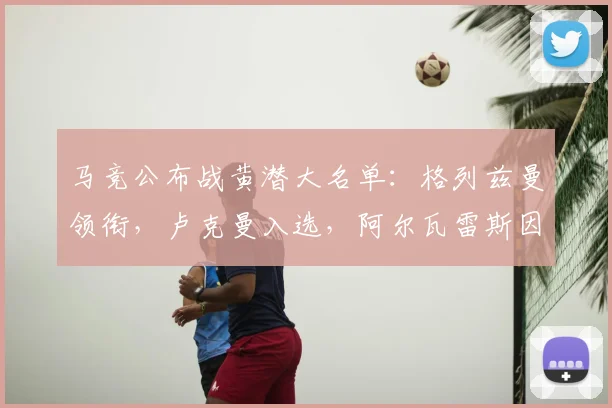 马竞公布战黄潜大名单：格列兹曼领衔，卢克曼入选，阿尔瓦雷斯因何缺席？