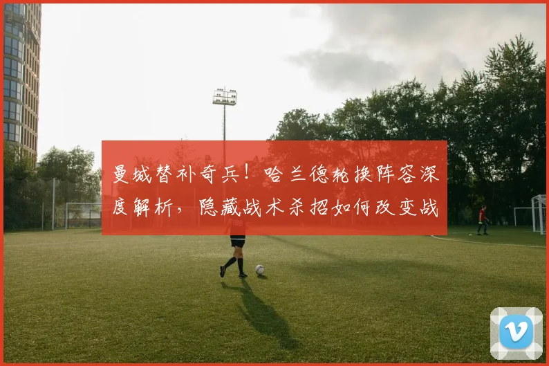 曼城替补奇兵！哈兰德轮换阵容深度解析，隐藏战术杀招如何改变战局