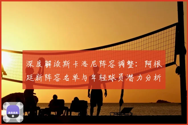深度解读斯卡洛尼阵容调整：阿根廷新阵容名单与年轻球员潜力分析