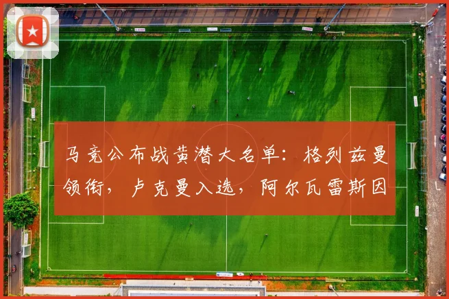 马竞公布战黄潜大名单:格列兹曼领衔,卢克曼入选,阿尔瓦雷斯因何缺席?