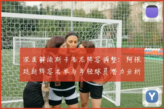 深度解读斯卡洛尼阵容调整：阿根廷新阵容名单与年轻球员潜力分析