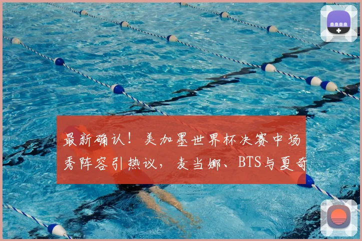最新确认!美加墨世界杯决赛中场秀阵容引热议,麦当娜、BTS与夏奇拉同台传闻深度解析